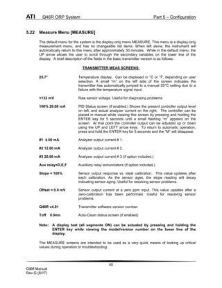 ATI Q46R ORP System Part 5 – Configuration
40
O&M Manual
Rev-G (8/17)
5.22 Measure Menu [MEASURE]
The default menu for the system is the display-only menu MEASURE. This menu is a display-only
measurement menu, and has no changeable list items. When left alone, the instrument will
automatically return to this menu after approximately 30 minutes. While in the default menu, the
UP arrow allows the user to scroll through the secondary variables on the lower line of the
display. A brief description of the fields in the basic transmitter version is as follows:
TRANSMITTER MEAS SCREENS:
25.7° Temperature display. Can be displayed in °C or °F, depending on user
selection. A small “m” on the left side of the screen indicates the
transmitter has automatically jumped to a manual 25°C setting due to a
failure with the temperature signal input.
+132 mV Raw sensor voltage. Useful for diagnosing problems.
100% 20.00 mA PID Status screen (if enabled.) Shows the present controller output level
on left, and actual analyzer current on the right. The controller can be
placed in manual while viewing this screen by pressing and holding the
ENTER key for 5 seconds until a small flashing “m” appears on the
screen. At that point the controller output can be adjusted up or down
using the UP and LEFT arrow keys. To return to automatic operation,
press and hold the ENTER key for 5 seconds and the “M” will disappear.
#1 4.00 mA Analyzer output current # 1.
#2 12.00 mA Analyzer output current # 2.
#3 20.00 mA Analyzer output current # 3 (if option included.)
Aux relay=D,E,F Auxilliary relay annunciators (if option included.)
Slope = 100% Sensor output response vs. ideal calibration. This value updates after
each calibration. As the sensor ages, the slope reading will decay
indicating sensor aging. Useful for resolving sensor problems.
Offset = 0.0 mV Sensor output current at a zero ppm input. This value updates after a
zero-calibration has been performed. Useful for resolving sensor
problems.
Q46R v4.01 Transmitter software version number.
Toff 0.9mn Auto-Clean status screen (if enabled)
Note: A display test (all segments ON) can be actuated by pressing and holding the
ENTER key while viewing the model/version number on the lower line of the
display.
The MEASURE screens are intended to be used as a very quick means of looking up critical
values during operation or troubleshooting.
 