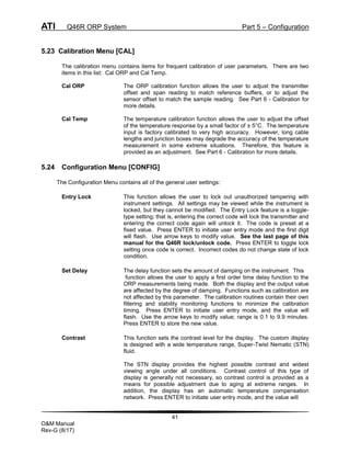 ATI Q46R ORP System Part 5 – Configuration
41
O&M Manual
Rev-G (8/17)
5.23 Calibration Menu [CAL]
The calibration menu contains items for frequent calibration of user parameters. There are two
items in this list: Cal ORP and Cal Temp.
Cal ORP The ORP calibration function allows the user to adjust the transmitter
offset and span reading to match reference buffers, or to adjust the
sensor offset to match the sample reading. See Part 6 - Calibration for
more details.
Cal Temp The temperature calibration function allows the user to adjust the offset
of the temperature response by a small factor of ± 5°C. The temperature
input is factory calibrated to very high accuracy. However, long cable
lengths and junction boxes may degrade the accuracy of the temperature
measurement in some extreme situations. Therefore, this feature is
provided as an adjustment. See Part 6 - Calibration for more details.
5.24 Configuration Menu [CONFIG]
The Configuration Menu contains all of the general user settings:
Entry Lock This function allows the user to lock out unauthorized tampering with
instrument settings. All settings may be viewed while the instrument is
locked, but they cannot be modified. The Entry Lock feature is a toggle-
type setting; that is, entering the correct code will lock the transmitter and
entering the correct code again will unlock it. The code is preset at a
fixed value. Press ENTER to initiate user entry mode and the first digit
will flash. Use arrow keys to modify value. See the last page of this
manual for the Q46R lock/unlock code. Press ENTER to toggle lock
setting once code is correct. Incorrect codes do not change state of lock
condition.
Set Delay The delay function sets the amount of damping on the instrument. This
function allows the user to apply a first order time delay function to the
ORP measurements being made. Both the display and the output value
are affected by the degree of damping. Functions such as calibration are
not affected by this parameter. The calibration routines contain their own
filtering and stability monitoring functions to minimize the calibration
timing. Press ENTER to initiate user entry mode, and the value will
flash. Use the arrow keys to modify value; range is 0.1 to 9.9 minutes.
Press ENTER to store the new value.
Contrast This function sets the contrast level for the display. The custom display
is designed with a wide temperature range, Super-Twist Nematic (STN)
fluid.
The STN display provides the highest possible contrast and widest
viewing angle under all conditions. Contrast control of this type of
display is generally not necessary, so contrast control is provided as a
means for possible adjustment due to aging at extreme ranges. In
addition, the display has an automatic temperature compensation
network. Press ENTER to initiate user entry mode, and the value will
 