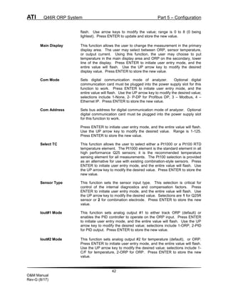ATI Q46R ORP System Part 5 – Configuration
42
O&M Manual
Rev-G (8/17)
flash. Use arrow keys to modify the value; range is 0 to 8 (0 being
lightest). Press ENTER to update and store the new value.
Main Display This function allows the user to change the measurement in the primary
display area. The user may select between ORP, sensor temperature,
or output current. Using this function, the user may choose to put
temperature in the main display area and ORP on the secondary, lower
line of the display. Press ENTER to initiate user entry mode, and the
entire value will flash. Use the UP arrow key to modify the desired
display value. Press ENTER to store the new value.
Com Mode Sets digital communication mode of analyzer. Optional digital
communication card must be plugged into the power supply slot for this
function to work. Press ENTER to initiate user entry mode, and the
entire value will flash. Use the UP arrow key to modify the desired value;
selections include 1-None, 2- P-DP for Profibus DP, 3 – Modbus, 4 –
Ethernet IP. Press ENTER to store the new value.
Com Address Sets bus address for digital communication mode of analyzer. Optional
digital communication card must be plugged into the power supply slot
for this function to work.
Press ENTER to initiate user entry mode, and the entire value will flash.
Use the UP arrow key to modify the desired value. Range is 1-125.
Press ENTER to store the new value.
Select TC This function allows the user to select either a Pt1000 or a Pt100 RTD
temperature element. The Pt1000 element is the standard element in all
high performance Q25 sensors; it is the recommended temperature
sensing element for all measurements. The Pt100 selection is provided
as an alternative for use with existing combination-style sensors. Press
ENTER to initiate user entry mode, and the entire value will flash. Use
the UP arrow key to modify the desired value. Press ENTER to store the
new value.
Sensor Type This function sets the sensor input type. This selection is critical for
control of the internal diagnostics and compensation factors. Press
ENTER to initiate user entry mode, and the entire value will flash. Use
the UP arrow key to modify the desired value. Selections are 1 for Q25R
sensor or 2 for combination electrode. Press ENTER to store the new
value.
Iout#1 Mode This function sets analog output #1 to either track ORP (default) or
enables the PID controller to operate on the ORP input. Press ENTER
to initiate user entry mode, and the entire value will flash. Use the UP
arrow key to modify the desired value; selections include 1-ORP, 2-PID
for PID output. Press ENTER to store the new value.
Iout#2 Mode This function sets analog output #2 for temperature (default), or ORP.
Press ENTER to initiate user entry mode, and the entire value will flash.
Use the UP arrow key to modify the desired value; selections include 1-
C/F for temperature, 2-ORP for ORP. Press ENTER to store the new
value.
 
