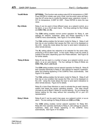 ATI Q46R ORP System Part 5 – Configuration
43
O&M Manual
Rev-G (8/17)
*Iout#3 Mode OPTIONAL. This function sets analog output #3 for temperature or ORP.
Press ENTER to initiate user entry mode, and the entire value will flash.
Use the UP arrow key to modify the desired value; selections include 1-
C/F for temperature, 2-ORP for ORP. Press ENTER to store the new
value.
Rly A Mode Relay A can be used in three different ways: as a setpoint control, as a
fail alarm, or as a HI-LO alarm band. The three settings for Rly A Mode
are CON, FAIL and AL.
The CON setting enables normal control operation for Relay A, with
settings for setpoint, hysteresis, delay and Phase appearing in the
CONFIG menu automatically. See Figure 31 for further details.
The FAIL setting enables the fail alarm mode for Relay A. Relay A will
then trip on any condition that causes the FAIL icon to be displayed on
the LCD. Using this mode allows the User to send alarm indications to
other remote devices.
The AL setting allows two setpoints to be selected for the same relay,
producing a HI-LO alarm band. In this mode, Relay A will trip inside or
outside of the band, depending upon the Phase selected. See Figure 32
for further details.
*Relay B Mode Relay B can be used in a number of ways: as a setpoint control, as an
alarm, or as an auto-cleaner. The four settings for Relay B Mode are
CON, FAIL, CLn1, and CLn2.
The CON setting enables normal setpoint operation for Relay B. Relay B
then operates identically to Relay A, with settings for setpoint, hysteresis,
delay and phasing appearing in the CONFIG menu automatically. See
Figure 31 for details.
The FAIL setting enables the fail alarm mode for Relay B. Relay B will
then trip on any condition that causes the FAIL icon to be displayed on
the LCD. Using this mode allows the User to send alarm indications to
other remote devices. Figure 32 for details.
Relay B in Auto-Clean Monitors is used to activate the air-wash cleaning
system that keeps the sensor operating properly. This relay should
normally be set to CLn1 1 Mode for normal cleaning. Do not change the
factory setting for this relay without first consulting ATI or your ATI
representative
Relay C Mode Relay B and C can be used in two ways: as a setpoint control, or as an
alarm. The two settings for Relay B Mode are CON and FAIL.
The CON setting enables normal setpoint operation for Relay B/C.
Relay B/C then operates identically to Relay A, with settings for setpoint,
hysteresis, delay and Phase appearing in the CONFIG menu
automatically. See Figure 31 for details.
 
