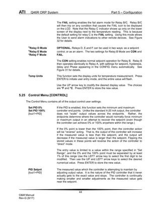 ATI Q46R ORP System Part 5 – Configuration
44
O&M Manual
Rev-G (8/17)
The FAIL setting enables the fail alarm mode for Relay B/C. Relay B/C
will then trip on any condition that causes the FAIL icon to be displayed
on the LCD. Note that the Relay C indicator shows up only on the lower
screen of the display next to the temperature reading. This is because
the default setting for relay C is the FAIL setting. Using this mode allows
the User to send alarm indications to other remote devices. See Figure
32 for details.
*Relay D Mode OPTIONAL. Relays D, E,and F can be used in two ways: as a setpoint
*Relay E Mode control, or as an alarm. The two settings for Relay B Mode are CON and
*Relay F Mode FAIL.
The CON setting enables normal setpoint operation for Relay B. Relay B
then operates identically to Relay A, with settings for setpoint, hysteresis,
delay and Phase appearing in the CONFIG menu automatically. See
Figure 31 for details.
Temp Units This function sets the display units for temperature measurement. Press
ENTER to initiate user entry mode, and the entire value will flash.
Use the UP arrow key to modify the desired display value. The choices
are °F and °C. Press ENTER to store the new value.
5.25 Control Menu [CONTROL]
The Control Menu contains all of the output control user settings:
Set PID 0% If the PID is enabled, this function sets the minimum and maximum
Set PID 100% controller end points. Unlike the standard 4-20 mA output, the controller
[Iout1=PID] does not “scale” output values across the endpoints. Rather, the
endpoints determine where the controller would normally force minimum
or maximum output in an attempt to recover the setpoint (even though
the controller can achieve 0% or 100% anywhere within the range.)
If the 0% point is lower than the 100% point, then the controller action
will be “reverse” acting. That is, the output of the controller will increase
if the measured value is less than the setpoint, and the output will
decrease if the measured value is larger than the setpoint. Flipping the
stored values in these points will reverse the action of the controller to
“direct” mode.
The entry value is limited to a value within the range specified in “Set
Range”, and the 0% and the 100% point must be separated by at least
1% of this range Use the LEFT arrow key to select the first digit to be
modified. Then use the UP and LEFT arrow keys to select the desired
numerical value. Press ENTER to store the new value.
PID Setpnt The measured value which the controller is attempting to maintain by
[Iout1=PID] adjusting output value. It is the nature of the PID controller that it never
actually gets to the exact value and stops. The controller is continually
making smaller and smaller adjustments as the measured value gets
near the setpoint.
 