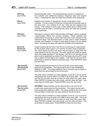 ATI Q46R ORP System Part 5 – Configuration
45
O&M Manual
Rev-G (8/17)
PID Prop Proportional gain factor. The proportional gain value is a multiplier on
[Iout1=PID] the controller error (difference between measured value and setpoint
value.) Increasing this value will make the controller more responsive.
PID Int Integral is the number of “repeats-per-minute” of the action of the
[Iout1=PID] controller. It is the number of times per minute that the controller acts on
the input error. At a setting of 2.0 rpm, there are two repeats every
minute. If the integral is set to zero, a fixed offset value is added to the
controller (manual reset.) Increasing this value will make the controller
more responsive.
PID Deriv Derivative is a second order implementation of Integral, used to suppress
[Iout1=PID] “second-order” effects from process variables. These variables may
include items like pumps or mixers that may have minor impacts on the
measured value. The derivative factor is rarely used in water treatment
process, and therefore, it is best in most cases to leave it at the default
value. Increasing this value will make the controller more responsive.
Set 4 mA These functions set the main 4 and 20 mA current loop #1 output points
Set 20 mA for the analyzer when output 1 is in normal, non-PID, mode of operation.
[Iout1=ORP] The value stored for the 4 mA point may be higher or lower than the
value stored for the 20 mA point. The entry values are limited to values
within the range specified in “Set Range”, and the 4 mA and the 20 mA
point must be separated by at least 1% of this range Use the LEFT arrow
key to select the first digit to be modified. Then use the UP and LEFT
arrow keys to select the desired numerical value. Press ENTER to store
the new value.
*Set 4 mA #2 These functions set the second 4 mA and 20 mA current loop output
*Set 20 mA #2 points for the transmitter. The output may be set to track temperature
[temp/ORP] (default) or ORP. The values stored for the 4 mA point may be higher or
lower than the value stored for the 20 mA point.
The entry value is limited to a value between 0 and 55 °C if it is set for
temperature and must be within 0-14 ORP if set to track ORP. The 4 mA
and the 20 mA point must be at least 20 units away from each other.
Press ENTER to initiate user entry mode, and the value will flash. Use
arrow keys to modify value. Press ENTER to store the new value.
*Set 4 mA #3 OPTIONAL These functions set the optional third 4 mA and 20 mA
*Set 20 mA #3 current loop output points for the transmitter. The output may be set to
[temp/ORP] track temperature (default) or ORP. The values stored for the 4 mA point
may be higher or lower than the value stored for the 20 mA point.
The entry value is limited to a value between 0 and 55 °C if it is set for
temperature and must be within 0-14 ORP if set to track ORP. The 4 mA
and the 20 mA point must be at least 20 units away from each other.
Press ENTER to initiate user entry mode, and the value will flash. Use
arrow keys to modify value. Press ENTER to store the new value.
 