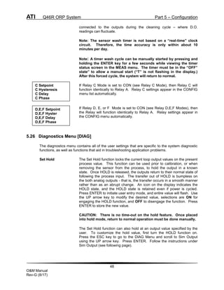 ATI Q46R ORP System Part 5 – Configuration
48
O&M Manual
Rev-G (8/17)
connected to the outputs during the cleaning cycle – where D.O.
readings can fluctuate.
Note: The sensor wash timer is not based on a “real-time” clock
circuit. Therefore, the time accuracy is only within about 10
minutes per day.
Note: A timer wash cycle can be manually started by pressing and
holding the ENTER key for a few seconds while viewing the timer
status screen in the MEAS menu. The timer must be in the “OFF”
state” to allow a manual start (“T” is not flashing in the display.)
After this forced cycle, the system will return to normal.
If Relay C Mode is set to CON (see Relay C Mode), then Relay C will
function identically to Relay A. Relay C settings appear in the CONFIG
menu list automatically.
If Relay D, E, or F Mode is set to CON (see Relay D,E,F Modes), then
the Relay will function identically to Relay A. Relay settings appear in
the CONFIG menu automatically.
5.26 Diagnostics Menu [DIAG]
The diagnostics menu contains all of the user settings that are specific to the system diagnostic
functions, as well as functions that aid in troubleshooting application problems.
Set Hold The Set Hold function locks the current loop output values on the present
process value. This function can be used prior to calibration, or when
removing the sensor from the process, to hold the output in a known
state. Once HOLD is released, the outputs return to their normal state of
following the process input. The transfer out of HOLD is bumpless on
the both analog outputs - that is, the transfer occurs in a smooth manner
rather than as an abrupt change. An icon on the display indicates the
HOLD state, and the HOLD state is retained even if power is cycled.
Press ENTER to initiate user entry mode, and entire value will flash. Use
the UP arrow key to modify the desired value, selections are ON for
engaging the HOLD function, and OFF to disengage the function. Press
ENTER to store the new value.
CAUTION: There is no time-out on the hold feature. Once placed
into hold mode, return to normal operation must be done manually.
The Set Hold function can also hold at an output value specified by the
user. To customize the hold value, first turn the HOLD function on.
Press the ESC key to go to the DIAG Menu and scroll to Sim Output
using the UP arrow key. Press ENTER. Follow the instructions under
Sim Output (see following page).
C Setpoint
C Hysteresis
C Delay
C Phase
D,E,F Setpoint
D,E,F Hyster
D,E,F Delay
D,E,F Phase
 
