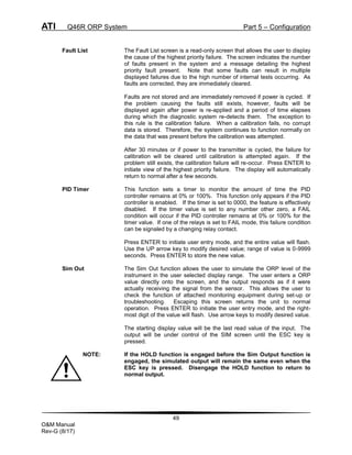 ATI Q46R ORP System Part 5 – Configuration
49
O&M Manual
Rev-G (8/17)
Fault List The Fault List screen is a read-only screen that allows the user to display
the cause of the highest priority failure. The screen indicates the number
of faults present in the system and a message detailing the highest
priority fault present. Note that some faults can result in multiple
displayed failures due to the high number of internal tests occurring. As
faults are corrected, they are immediately cleared.
Faults are not stored and are immediately removed if power is cycled. If
the problem causing the faults still exists, however, faults will be
displayed again after power is re-applied and a period of time elapses
during which the diagnostic system re-detects them. The exception to
this rule is the calibration failure. When a calibration fails, no corrupt
data is stored. Therefore, the system continues to function normally on
the data that was present before the calibration was attempted.
After 30 minutes or if power to the transmitter is cycled, the failure for
calibration will be cleared until calibration is attempted again. If the
problem still exists, the calibration failure will re-occur. Press ENTER to
initiate view of the highest priority failure. The display will automatically
return to normal after a few seconds.
PID Timer This function sets a timer to monitor the amount of time the PID
controller remains at 0% or 100%. This function only appears if the PID
controller is enabled. If the timer is set to 0000, the feature is effectively
disabled. If the timer value is set to any number other zero, a FAIL
condition will occur if the PID controller remains at 0% or 100% for the
timer value. If one of the relays is set to FAIL mode, this failure condition
can be signaled by a changing relay contact.
Press ENTER to initiate user entry mode, and the entire value will flash.
Use the UP arrow key to modify desired value; range of value is 0-9999
seconds. Press ENTER to store the new value.
Sim Out The Sim Out function allows the user to simulate the ORP level of the
instrument in the user selected display range. The user enters a ORP
value directly onto the screen, and the output responds as if it were
actually receiving the signal from the sensor. This allows the user to
check the function of attached monitoring equipment during set-up or
troubleshooting. Escaping this screen returns the unit to normal
operation. Press ENTER to initiate the user entry mode, and the right-
most digit of the value will flash. Use arrow keys to modify desired value.
The starting display value will be the last read value of the input. The
output will be under control of the SIM screen until the ESC key is
pressed.
NOTE: If the HOLD function is engaged before the Sim Output function is
engaged, the simulated output will remain the same even when the
ESC key is pressed. Disengage the HOLD function to return to
normal output.
 