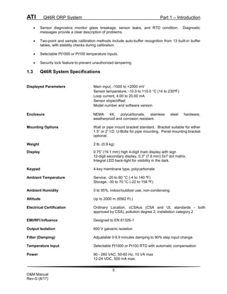 ATI Q46R ORP System Part 1 – Introduction
5
O&M Manual
Rev-G (8/17)
 Sensor diagnostics monitor glass breakage, sensor leaks, and RTD condition. Diagnostic
messages provide a clear description of problems.
 Two-point and sample calibration methods include auto-buffer recognition from 13 built-in buffer
tables, with stability checks during calibration.
 Selectable Pt1000 or Pt100 temperature inputs.
 Security lock feature to prevent unauthorized tampering.
1.3 Q46R System Specifications
Displayed Parameters Main input, -1000 to +2000 mV
Sensor temperature, -10.0 to 110.0 °C (14 to 230ºF)
Loop current, 4.00 to 20.00 mA
Sensor slope/offset
Model number and software version
Enclosure NEMA 4X, polycarbonate, stainless steel hardware,
weatherproof and corrosion resistant.
Mounting Options Wall or pipe mount bracket standard. Bracket suitable for either
1.5” or 2” I.D. U-Bolts for pipe mounting. Panel mounting bracket
optional.
Weight 2 lb. (0.9 kg)
Display 0.75” (19.1 mm) high 4-digit main display with sign
12-digit secondary display, 0.3" (7.6 mm) 5x7 dot matrix.
Integral LED back-light for visibility in the dark.
Keypad 4-key membrane type, polycarbonate
Ambient Temperature Service, -20 to 60 °C (-4 to 140 ºF)
Storage, -30 to 70 °C (-22 to 158 ºF)
Ambient Humidity 0 to 95%, indoor/outdoor use, non-condensing.
Altitude Up to 2000 m (6562 Ft.)
Electrical Certification Ordinary Location, cCSAus (CSA and UL standards - both
approved by CSA), pollution degree 2, installation category 2
EMI/RFI Influence Designed to EN 61326-1
Output Isolation 600 V galvanic isolation
Filter (Damping) Adjustable 0-9.9 minutes damping to 90% step input change.
Temperature Input Selectable Pt1000 or Pt100 RTD with automatic compensation
Power 90 - 260 VAC, 50-60 Hz, 10 VA max
12-24 VDC, 500 mA max.
 