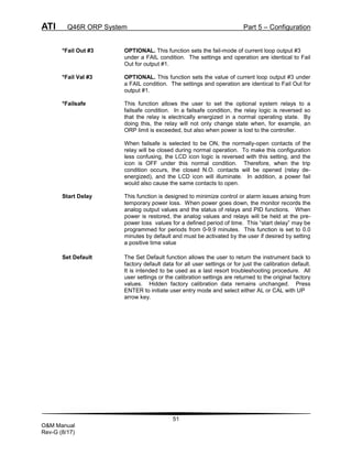 ATI Q46R ORP System Part 5 – Configuration
51
O&M Manual
Rev-G (8/17)
*Fail Out #3 OPTIONAL. This function sets the fail-mode of current loop output #3
under a FAIL condition. The settings and operation are identical to Fail
Out for output #1.
*Fail Val #3 OPTIONAL. This function sets the value of current loop output #3 under
a FAIL condition. The settings and operation are identical to Fail Out for
output #1.
*Failsafe This function allows the user to set the optional system relays to a
failsafe condition. In a failsafe condition, the relay logic is reversed so
that the relay is electrically energized in a normal operating state. By
doing this, the relay will not only change state when, for example, an
ORP limit is exceeded, but also when power is lost to the controller.
When failsafe is selected to be ON, the normally-open contacts of the
relay will be closed during normal operation. To make this configuration
less confusing, the LCD icon logic is reversed with this setting, and the
icon is OFF under this normal condition. Therefore, when the trip
condition occurs, the closed N.O. contacts will be opened (relay de-
energized), and the LCD icon will illuminate. In addition, a power fail
would also cause the same contacts to open.
Start Delay This function is designed to minimize control or alarm issues arising from
temporary power loss. When power goes down, the monitor records the
analog output values and the status of relays and PID functions. When
power is restored, the analog values and relays will be held at the pre-
power loss values for a defined period of time. This “start delay” may be
programmed for periods from 0-9.9 minutes. This function is set to 0.0
minutes by default and must be activated by the user if desired by setting
a positive time value
Set Default The Set Default function allows the user to return the instrument back to
factory default data for all user settings or for just the calibration default.
It is intended to be used as a last resort troubleshooting procedure. All
user settings or the calibration settings are returned to the original factory
values. Hidden factory calibration data remains unchanged. Press
ENTER to initiate user entry mode and select either AL or CAL with UP
arrow key.
 