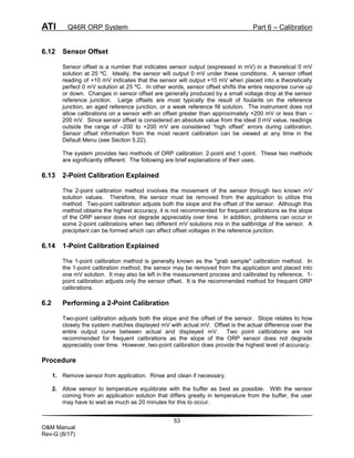ATI Q46R ORP System Part 6 – Calibration
53
O&M Manual
Rev-G (8/17)
6.12 Sensor Offset
Sensor offset is a number that indicates sensor output (expressed in mV) in a theoretical 0 mV
solution at 25 ºC. Ideally, the sensor will output 0 mV under these conditions. A sensor offset
reading of +10 mV indicates that the sensor will output +10 mV when placed into a theoretically
perfect 0 mV solution at 25 ºC. In other words, sensor offset shifts the entire response curve up
or down. Changes in sensor offset are generally produced by a small voltage drop at the sensor
reference junction. Large offsets are most typically the result of foulants on the reference
junction, an aged reference junction, or a weak reference fill solution. The instrument does not
allow calibrations on a sensor with an offset greater than approximately +200 mV or less than –
200 mV. Since sensor offset is considered an absolute value from the ideal 0 mV value, readings
outside the range of –200 to +200 mV are considered “high offset” errors during calibration.
Sensor offset information from the most recent calibration can be viewed at any time in the
Default Menu (see Section 5.22).
The system provides two methods of ORP calibration: 2-point and 1-point. These two methods
are significantly different. The following are brief explanations of their uses.
6.13 2-Point Calibration Explained
The 2-point calibration method involves the movement of the sensor through two known mV
solution values. Therefore, the sensor must be removed from the application to utilize this
method. Two-point calibration adjusts both the slope and the offset of the sensor. Although this
method obtains the highest accuracy, it is not recommended for frequent calibrations as the slope
of the ORP sensor does not degrade appreciably over time. In addition, problems can occur in
some 2-point calibrations when two different mV solutions mix in the saltbridge of the sensor. A
precipitant can be formed which can affect offset voltages in the reference junction.
6.14 1-Point Calibration Explained
The 1-point calibration method is generally known as the "grab sample" calibration method. In
the 1-point calibration method, the sensor may be removed from the application and placed into
one mV solution. It may also be left in the measurement process and calibrated by reference. 1-
point calibration adjusts only the sensor offset. It is the recommended method for frequent ORP
calibrations.
6.2 Performing a 2-Point Calibration
Two-point calibration adjusts both the slope and the offset of the sensor. Slope relates to how
closely the system matches displayed mV with actual mV. Offset is the actual difference over the
entire output curve between actual and displayed mV. Two point calibrations are not
recommended for frequent calibrations as the slope of the ORP sensor does not degrade
appreciably over time. However, two-point calibration does provide the highest level of accuracy.
Procedure
1. Remove sensor from application. Rinse and clean if necessary.
2. Allow sensor to temperature equilibrate with the buffer as best as possible. With the sensor
coming from an application solution that differs greatly in temperature from the buffer, the user
may have to wait as much as 20 minutes for this to occur.
 