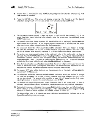 ATI Q46R ORP System Part 6 – Calibration
54
O&M Manual
Rev-G (8/17)
3. Scroll to the CAL menu section using the MENU key and press ENTER or the UP arrow key. Cal
ORP will then be displayed.
4. Press the ENTER key. The screen will display a flashing 1 for 1-point or a 2 for 2-point
calibration. Using the UP arrow key, set for a 2-point calibration and press ENTER.
5. The display will prompt the user to place the sensor in the first buffer and press ENTER. If the
sensor has been placed into this buffer already, once the temperature has stabilized, press
ENTER to continue.
6. The present ORP value will be displayed and the secondary line of the display will flash Wait for
approximately 10-15 seconds. At this time the system is attempting to recognize the first buffer
value from the two values entered into the Set Buffers selection.
7. The screen will display the buffer value to be used for calibration. If the user chooses to change
this value, the arrow keys can be used to modify the value. Any value between -1000 and +2000
mV can be entered. After adjusting this value, or to accept the automatic value, press ENTER.
8. The system now begins acquiring data for the calibration value of this buffer point. As data is
gathered, the units for ORP and temperature may begin to flash. Flashing units indicates that this
parameter is unstable. The data point acquisition will stop only when the data remains stable for
a pre-determined time. This can be overridden by pressing ENTER. If the data remains
unstable for 10 minutes, calibration will fail and Cal Unstable will be displayed.
9. Once the first calibration value has been established, the screen will prompt the user to move the
sensor to the second buffer. At this point, rinse sensor with water and move the sensor into the
second buffer solution. Allow temperature to stabilize, and then press ENTER.
10. The present ORP value will be displayed and the secondary line of the display will flash Wait for
approximately 10-15 seconds.
11. The screen will display the buffer value to be used for calibration. If the user chooses to change
this value, the arrow keys can be used to modify the value. Any value between -1000 and +2000
mV can be entered. The second buffer must be at least 120 mV away from the first. After
adjusting this value, or to accept the automatic value, press ENTER.
12. The system now begins acquiring data for the calibration value of this buffer point. As data is
gathered, the units for ORP and/or temperature may again flash, indicating unstable parameters.
13. If accepted, the screen will display the message PASS with the new slope and offset readings,
then it will return to the main measurement display. If the calibration fails, a message indicating
the cause of the failure will be displayed and the FAIL icon will be turned on.
The sensor offset value in % from the last span calibration is displayed on the lower line of the
Default Menus for information purposes.
 