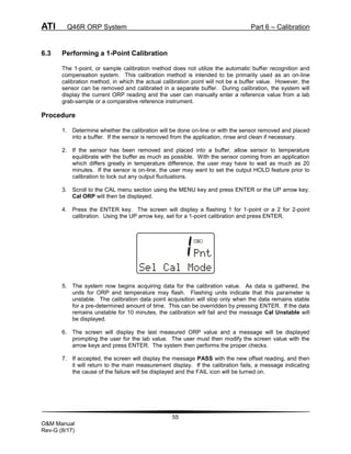 ATI Q46R ORP System Part 6 – Calibration
55
O&M Manual
Rev-G (8/17)
6.3 Performing a 1-Point Calibration
The 1-point, or sample calibration method does not utilize the automatic buffer recognition and
compensation system. This calibration method is intended to be primarily used as an on-line
calibration method, in which the actual calibration point will not be a buffer value. However, the
sensor can be removed and calibrated in a separate buffer. During calibration, the system will
display the current ORP reading and the user can manually enter a reference value from a lab
grab-sample or a comparative reference instrument.
Procedure
1. Determine whether the calibration will be done on-line or with the sensor removed and placed
into a buffer. If the sensor is removed from the application, rinse and clean if necessary.
2. If the sensor has been removed and placed into a buffer, allow sensor to temperature
equilibrate with the buffer as much as possible. With the sensor coming from an application
which differs greatly in temperature difference, the user may have to wait as much as 20
minutes. If the sensor is on-line, the user may want to set the output HOLD feature prior to
calibration to lock out any output fluctuations.
3. Scroll to the CAL menu section using the MENU key and press ENTER or the UP arrow key.
Cal ORP will then be displayed.
4. Press the ENTER key. The screen will display a flashing 1 for 1-point or a 2 for 2-point
calibration. Using the UP arrow key, set for a 1-point calibration and press ENTER.
5. The system now begins acquiring data for the calibration value. As data is gathered, the
units for ORP and temperature may flash. Flashing units indicate that this parameter is
unstable. The calibration data point acquisition will stop only when the data remains stable
for a pre-determined amount of time. This can be overridden by pressing ENTER. If the data
remains unstable for 10 minutes, the calibration will fail and the message Cal Unstable will
be displayed.
6. The screen will display the last measured ORP value and a message will be displayed
prompting the user for the lab value. The user must then modify the screen value with the
arrow keys and press ENTER. The system then performs the proper checks.
7. If accepted, the screen will display the message PASS with the new offset reading, and then
it will return to the main measurement display. If the calibration fails, a message indicating
the cause of the failure will be displayed and the FAIL icon will be turned on.
 