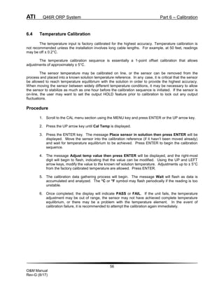 ATI Q46R ORP System Part 6 – Calibration
56
O&M Manual
Rev-G (8/17)
6.4 Temperature Calibration
The temperature input is factory calibrated for the highest accuracy. Temperature calibration is
not recommended unless the installation involves long cable lengths. For example, at 50 feet, readings
may be off ± 0.2°C.
The temperature calibration sequence is essentially a 1-point offset calibration that allows
adjustments of approximately ± 5°C.
The sensor temperature may be calibrated on line, or the sensor can be removed from the
process and placed into a known solution temperature reference. In any case, it is critical that the sensor
be allowed to reach temperature equilibrium with the solution in order to provide the highest accuracy.
When moving the sensor between widely different temperature conditions, it may be necessary to allow
the sensor to stabilize as much as one hour before the calibration sequence is initiated. If the sensor is
on-line, the user may want to set the output HOLD feature prior to calibration to lock out any output
fluctuations.
Procedure
1. Scroll to the CAL menu section using the MENU key and press ENTER or the UP arrow key.
2. Press the UP arrow key until Cal Temp is displayed.
3. Press the ENTER key. The message Place sensor in solution then press ENTER will be
displayed. Move the sensor into the calibration reference (if it hasn’t been moved already)
and wait for temperature equilibrium to be achieved. Press ENTER to begin the calibration
sequence.
4. The message Adjust temp value then press ENTER will be displayed, and the right-most
digit will begin to flash, indicating that the value can be modified. Using the UP and LEFT
arrow keys, modify the value to the known ref solution temperature. Adjustments up to ± 5°C
from the factory calibrated temperature are allowed. Press ENTER.
5. The calibration data gathering process will begin. The message Wait will flash as data is
accumulated and analyzed. The °C or °F symbol may flash periodically if the reading is too
unstable.
6. Once completed, the display will indicate PASS or FAIL. If the unit fails, the temperature
adjustment may be out of range, the sensor may not have achieved complete temperature
equilibrium, or there may be a problem with the temperature element. In the event of
calibration failure, it is recommended to attempt the calibration again immediately.
 