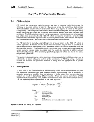 ATI Q46R ORP System Part 6 – Calibration
57
O&M Manual
Rev-G (8/17)
Part 7 – PID Controller Details
7.1 PID Description
PID control, like many other control schemes, are used in chemical control to improve the
efficiency of chemical addition or control. By properly tuning the control loop that controls
chemical addition, only the amount of chemical that is truly required is added to the system,
saving money. The savings can be substantial when compared to a system which may be simply
adding chemical at a constant rate to maintain some minimal addition under even the worst case
conditions. The PID output controller is highly advantageous over simple control schemes that
just utilize direct (proportional only) 4-20 mA output connections for control, since the PID
controller can automatically adjust the “rate” of recovery based on the error between the setpoint
and the measured value – which can be a substantial efficiency improvement..
The PID controller is basically designed to provide a “servo” action on the 4-20 mA output to
control a process. If the user requires that a measured process stay as close as possible to a
specific setpoint value, the controller output will change from 0% to 100% in an effort to keep the
process at the setpoint. To affect this control, the controller must be used with properly selected
control elements (valves, proper chemicals, etc.) that enable the controller to add or subtract
chemical rapidly enough. This is not only specific to pumps and valves, but also to line sizes,
delays in the system, etc.
This section is included to give a brief description of tuning details for the PID controller, and is
not intended to be an exhaustive analysis of the complexities of PID loop tuning. Numerous
sources are available for specialized methods of tuning that are appropriate for a specific
application.
7.2 PID Algorithm
As most users of PID controllers realize, the terminology for the actual algorithm terms and even
the algorithms themselves can vary between different manufacturers. This is important to
recognize as early as possible, since just plugging in similar values from one controller into
another can result in dramatically different results. There are various basic forms of PID
algorithms that are commonly seen, and the implementation here is the most common version;
The ISA algorithm (commonly referred to as the “ideal” algorithm.)








  dt
t
de
D
t
d
t
e
I
t
e
P
output
)
(
)
(
)
(
1
)
(
Where:
output = controller output
P = proportional gain
I = integral gain
D = derivative gain
t = time
e(t) = controller error (e=measured variable – setpoint)
Figure 33 - Q45H ISA (ideal) PID Equation
 