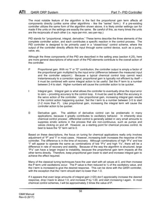 ATI Q46R ORP System Part 7– PID Controller
58
O&M Manual
Rev-G (8/17)
The most notable feature of the algorithm is the fact the proportional gain term affects all
components directly (unlike some other algorithms - like the “series” form.) If a pre-existing
controller utilizes the same form of the algorithm shown above, it is likely similar settings can for
made if the units on the settings are exactly the same. Be careful of this, as many times the units
are the reciprocals of each other (i.e. reps-per-min, sec-per-rep.)
PID stands for “proportional, integral, derivative.” These terms describe the three elements of the
complete controller action, and each contributes a specific reaction in the control process. The
PID controller is designed to be primarily used in a “closed-loop” control scheme, where the
output of the controller directly affects the input through some control device, such as a pump,
valve, etc.
Although the three components of the PID are described in the setting area (section 4.25), here
are more general descriptions of what each of the PID elements contribute to the overall action of
the controller.
P Proportional gain. With no “I” or “D” contribution, the controller output is simply a factor of
the proportional gain multiplied by the input error (difference between the measured input
and the controller setpoint.) Because a typical chemical control loop cannot react
instantaneously to a correction signal, proportional gain is typically not efficient by itself –
it must be combined with some integral action to be useful. Set the P term to a number
between 2-4 to start. Higher numbers will cause the controller action to be quicker.
I Integral gain. Integral gain is what allows the controller to eventually drive the input error
to zero – providing accuracy to the control loop. It must be used to affect the accuracy in
the servo action of the controller. Like proportional gain, increasing integral gain results
in the control action happening quicker. Set the I term to a number between 3-5 to start
(1-2 more than P). Like proportional gain, increasing the integral term will cause the
controller action to be quicker.
D Derivative gain. The addition of derivative control can be problematic in many
applications, because it greatly contributes to oscillatory behavior. In inherently slow
chemical control process’, differential control is generally added in very small amounts to
suppress erratic actions in the process that are non-continuous, such as pumps and
valves clicking on and off. However, as a starting point for chemical process control, its
best to leave the “D” term set to 0.
Based on these descriptions, the focus on tuning for chemical applications really only involves
adjustment of “P” and “I” in most cases. However, increasing both increases the response of the
controller. The difference is in the time of recovery. Although combinations of high “P’s” and low
“I” will appear to operate the same as combinations of low “P’s” and high “I’s”, there will be a
difference in rate of recovery and stability. Because of the way the algorithm is structured, large
“P’s” can have a larger impact to instability, because the proportional gain term impacts all the
other terms directly. Therefore, keep proportional gain lower to start and increase integral gain to
achieve the effect required.
Many of the classical tuning techniques have the user start with all values at 0, and then increase
the P term until oscillations occur. The P value is then reduced to ½ of the oscillatory value, and
the I term is increased to give the desired response. This can be done with the Q45H controller,
with the exception that the I term should start no lower than 1.0.
If it appears that even large amounts of integral gain (>20) don’t appreciably increase the desired
response, drop I back to about 1.0, and increase P by 1.00, and start increasing I again. In most
chemical control schemes, I will be approximately 3 times the value of P.
 