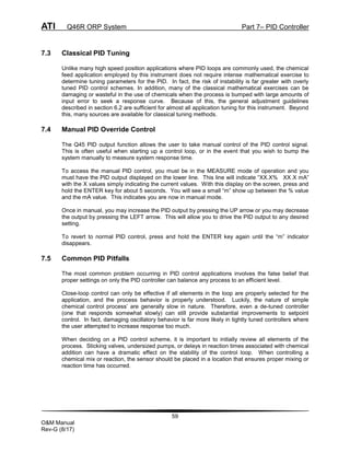 ATI Q46R ORP System Part 7– PID Controller
59
O&M Manual
Rev-G (8/17)
7.3 Classical PID Tuning
Unlike many high speed position applications where PID loops are commonly used, the chemical
feed application employed by this instrument does not require intense mathematical exercise to
determine tuning parameters for the PID. In fact, the risk of instability is far greater with overly
tuned PID control schemes. In addition, many of the classical mathematical exercises can be
damaging or wasteful in the use of chemicals when the process is bumped with large amounts of
input error to seek a response curve. Because of this, the general adjustment guidelines
described in section 6.2 are sufficient for almost all application tuning for this instrument. Beyond
this, many sources are available for classical tuning methods.
7.4 Manual PID Override Control
The Q45 PID output function allows the user to take manual control of the PID control signal.
This is often useful when starting up a control loop, or in the event that you wish to bump the
system manually to measure system response time.
To access the manual PID control, you must be in the MEASURE mode of operation and you
must have the PID output displayed on the lower line. This line will indicate “XX.X% XX.X mA”
with the X values simply indicating the current values. With this display on the screen, press and
hold the ENTER key for about 5 seconds. You will see a small “m” show up between the % value
and the mA value. This indicates you are now in manual mode.
Once in manual, you may increase the PID output by pressing the UP arrow or you may decrease
the output by pressing the LEFT arrow. This will allow you to drive the PID output to any desired
setting.
To revert to normal PID control, press and hold the ENTER key again until the “m” indicator
disappears.
7.5 Common PID Pitfalls
The most common problem occurring in PID control applications involves the false belief that
proper settings on only the PID controller can balance any process to an efficient level.
Close-loop control can only be effective if all elements in the loop are properly selected for the
application, and the process behavior is properly understood. Luckily, the nature of simple
chemical control process’ are generally slow in nature. Therefore, even a de-tuned controller
(one that responds somewhat slowly) can still provide substantial improvements to setpoint
control. In fact, damaging oscillatory behavior is far more likely in tightly tuned controllers where
the user attempted to increase response too much.
When deciding on a PID control scheme, it is important to initially review all elements of the
process. Sticking valves, undersized pumps, or delays in reaction times associated with chemical
addition can have a dramatic effect on the stability of the control loop. When controlling a
chemical mix or reaction, the sensor should be placed in a location that ensures proper mixing or
reaction time has occurred.
 