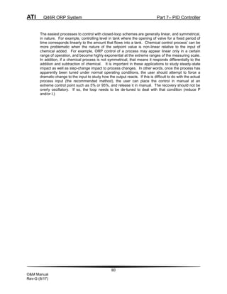 ATI Q46R ORP System Part 7– PID Controller
60
O&M Manual
Rev-G (8/17)
The easiest processes to control with closed-loop schemes are generally linear, and symmetrical,
in nature. For example, controlling level in tank where the opening of valve for a fixed period of
time corresponds linearly to the amount that flows into a tank. Chemical control process’ can be
more problematic when the nature of the setpoint value is non-linear relative to the input of
chemical added. For example, ORP control of a process may appear linear only in a certain
range of operation, and become highly exponential at the extreme ranges of the measuring scale.
In addition, if a chemical process is not symmetrical, that means it responds differentially to the
addition and subtraction of chemical. It is important in these applications to study steady-state
impact as well as step-change impact to process changes. In other words, once the process has
apparently been tuned under normal operating conditions, the user should attempt to force a
dramatic change to the input to study how the output reacts. If this is difficult to do with the actual
process input (the recommended method), the user can place the control in manual at an
extreme control point such as 5% or 95%, and release it in manual. The recovery should not be
overly oscillatory. If so, the loop needs to be de-tuned to deal with that condition (reduce P
and/or I.)
 