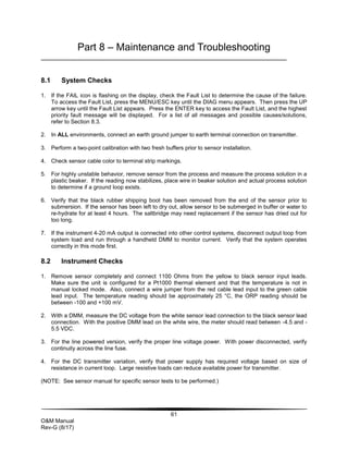 61
O&M Manual
Rev-G (8/17)
Part 8 – Maintenance and Troubleshooting
8.1 System Checks
1. If the FAIL icon is flashing on the display, check the Fault List to determine the cause of the failure.
To access the Fault List, press the MENU/ESC key until the DIAG menu appears. Then press the UP
arrow key until the Fault List appears. Press the ENTER key to access the Fault List, and the highest
priority fault message will be displayed. For a list of all messages and possible causes/solutions,
refer to Section 8.3.
2. In ALL environments, connect an earth ground jumper to earth terminal connection on transmitter.
3. Perform a two-point calibration with two fresh buffers prior to sensor installation.
4. Check sensor cable color to terminal strip markings.
5. For highly unstable behavior, remove sensor from the process and measure the process solution in a
plastic beaker. If the reading now stabilizes, place wire in beaker solution and actual process solution
to determine if a ground loop exists.
6. Verify that the black rubber shipping boot has been removed from the end of the sensor prior to
submersion. If the sensor has been left to dry out, allow sensor to be submerged in buffer or water to
re-hydrate for at least 4 hours. The saltbridge may need replacement if the sensor has dried out for
too long.
7. If the instrument 4-20 mA output is connected into other control systems, disconnect output loop from
system load and run through a handheld DMM to monitor current. Verify that the system operates
correctly in this mode first.
8.2 Instrument Checks
1. Remove sensor completely and connect 1100 Ohms from the yellow to black sensor input leads.
Make sure the unit is configured for a Pt1000 thermal element and that the temperature is not in
manual locked mode. Also, connect a wire jumper from the red cable lead input to the green cable
lead input. The temperature reading should be approximately 25 °C, the ORP reading should be
between -100 and +100 mV.
2. With a DMM, measure the DC voltage from the white sensor lead connection to the black sensor lead
connection. With the positive DMM lead on the white wire, the meter should read between -4.5 and -
5.5 VDC.
3. For the line powered version, verify the proper line voltage power. With power disconnected, verify
continuity across the line fuse.
4. For the DC transmitter variation, verify that power supply has required voltage based on size of
resistance in current loop. Large resistive loads can reduce available power for transmitter.
(NOTE: See sensor manual for specific sensor tests to be performed.)
 