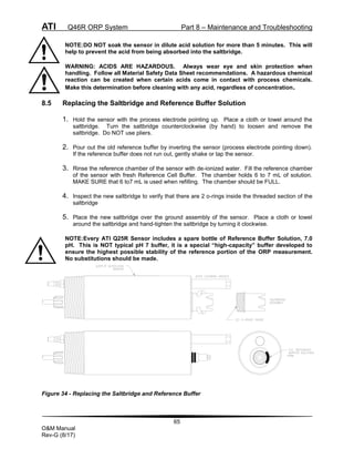 ATI Q46R ORP System Part 8 – Maintenance and Troubleshooting
65
O&M Manual
Rev-G (8/17)
NOTE:DO NOT soak the sensor in dilute acid solution for more than 5 minutes. This will
help to prevent the acid from being absorbed into the saltbridge.
WARNING: ACIDS ARE HAZARDOUS. Always wear eye and skin protection when
handling. Follow all Material Safety Data Sheet recommendations. A hazardous chemical
reaction can be created when certain acids come in contact with process chemicals.
Make this determination before cleaning with any acid, regardless of concentration.
8.5 Replacing the Saltbridge and Reference Buffer Solution
1. Hold the sensor with the process electrode pointing up. Place a cloth or towel around the
saltbridge. Turn the saltbridge counterclockwise (by hand) to loosen and remove the
saltbridge. Do NOT use pliers.
2. Pour out the old reference buffer by inverting the sensor (process electrode pointing down).
If the reference buffer does not run out, gently shake or tap the sensor.
3. Rinse the reference chamber of the sensor with de-ionized water. Fill the reference chamber
of the sensor with fresh Reference Cell Buffer. The chamber holds 6 to 7 mL of solution.
MAKE SURE that 6 to7 mL is used when refilling. The chamber should be FULL.
4. Inspect the new saltbridge to verify that there are 2 o-rings inside the threaded section of the
saltbridge
5. Place the new saltbridge over the ground assembly of the sensor. Place a cloth or towel
around the saltbridge and hand-tighten the saltbridge by turning it clockwise.
NOTE:Every ATI Q25R Sensor includes a spare bottle of Reference Buffer Solution, 7.0
pH. This is NOT typical pH 7 buffer, it is a special “high-capacity” buffer developed to
ensure the highest possible stability of the reference portion of the ORP measurement.
No substitutions should be made.
Figure 34 - Replacing the Saltbridge and Reference Buffer
 
