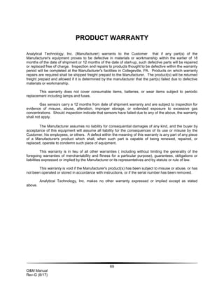 69
O&M Manual
Rev-G (8/17)
PRODUCT WARRANTY
Analytical Technology, Inc. (Manufacturer) warrants to the Customer that if any part(s) of the
Manufacturer's equipment proves to be defective in materials or workmanship within the earlier of 18
months of the date of shipment or 12 months of the date of start-up, such defective parts will be repaired
or replaced free of charge. Inspection and repairs to products thought to be defective within the warranty
period will be completed at the Manufacturer's facilities in Collegeville, PA. Products on which warranty
repairs are required shall be shipped freight prepaid to the Manufacturer. The product(s) will be returned
freight prepaid and allowed if it is determined by the manufacturer that the part(s) failed due to defective
materials or workmanship.
This warranty does not cover consumable items, batteries, or wear items subject to periodic
replacement including lamps and fuses.
Gas sensors carry a 12 months from date of shipment warranty and are subject to inspection for
evidence of misuse, abuse, alteration, improper storage, or extended exposure to excessive gas
concentrations. Should inspection indicate that sensors have failed due to any of the above, the warranty
shall not apply.
The Manufacturer assumes no liability for consequential damages of any kind, and the buyer by
acceptance of this equipment will assume all liability for the consequences of its use or misuse by the
Customer, his employees, or others. A defect within the meaning of this warranty is any part of any piece
of a Manufacturer's product which shall, when such part is capable of being renewed, repaired, or
replaced, operate to condemn such piece of equipment.
This warranty is in lieu of all other warranties ( including without limiting the generality of the
foregoing warranties of merchantability and fitness for a particular purpose), guarantees, obligations or
liabilities expressed or implied by the Manufacturer or its representatives and by statute or rule of law.
This warranty is void if the Manufacturer's product(s) has been subject to misuse or abuse, or has
not been operated or stored in accordance with instructions, or if the serial number has been removed.
Analytical Technology, Inc. makes no other warranty expressed or implied except as stated
above.
 