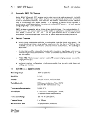 ATI Q46R ORP System Part 1 – Introduction
7
O&M Manual
Rev-G (8/17)
1.5 General – Q25R ORP Sensor
Model Q25R “differential” ORP sensors are the most commonly used sensors with the Q46R
monitor. The differential design utilizes a glass measuring electrode contained in an internal
buffer as the reference element. This eliminates the need for a silver/silver chloride reference
used in conventional ORP sensor designs. It is designed to perform in the harshest of
environments, including applications that poison conventional ORP sensors. All seals are dual
o-ring using multiple sealing materials.
Q25R sensors are available with a choice of two electrode types. For most applications, R1
should be used. This platinum electrode can be used in all applications, except those containing
Zinc, Nickel, Cadmium, Tin, and Lead. The R2 gold electrode should be used in these
applications. The platinum electrode should also be used in applications containing Cyanide
1.6 Sensor Features
 A high volume, dual junction saltbridge to maximize the in-service lifetime of the sensor. The
annular junction provides a large surface area to minimize the chance of fouling. Large
electrolyte volume and dual reference junctions minimize contamination. The saltbridge is
replaceable.
 An integral preamplifier encapsulated provides a low impedance signal output which ensures
stable readings in noisy environments. Sensor to transmitter separation can be up to 3,000
feet (914 meters).
 Pt1000 RTD. The temperature element used in ATI sensors is highly accurate and provides
a highly linear output.
 Available in various configurations including submersible, flow type with quick disconnect,
sanitary, and insertion.
1.7 Q25R Sensor Specifications
Measuring Range -1000 to +2000 mV
Sensitivity 0.2 mV
Stability 2mV per 24 hours, non-cumulative
Wetted Materials PEEK, ceramic, titanium, Viton, EDPM
(optional: 316 stainless steel body)
Temperature Compensation Pt1000 RTD
Sensor Cable 6 Conductor (5 are used) plus 2 shields,
15 feet (4.6 meters) standard length
Temperature Range -5 to +95 °C (23 to 203 °F)
Pressure Range 0 to 100 psig
Maximum Flow Rate 10 feet (3 meters) per second
 