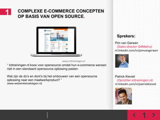1 COMPLEXE E-COMMERCE CONCEPTEN  OP BASIS VAN OPEN SOURCE . 1 “  Icttrainingen.nl koos voor opensource omdat hun e-commerce wensen niet in een standaard opensource oplossing pasten. Wat zijn de do’s en dont’s bij het ombouwen van een opensource oplossing naar een maatwerkproduct? ” (www.webwinkelvakdagen.nl) www.icttrainingen.nl Pim van Gerwen    (Sales director Q4Matics) nl.linkedin.com/in/pimvangerwen   Patrick Kieviet    (Oprichter icttrainingen.nl) nl.linkedin.com/in/patrickkieviet Sprekers: 