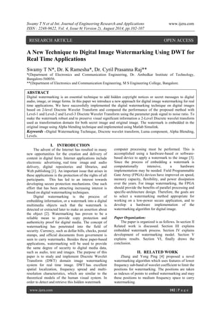 Swamy T N et al Int. Journal of Engineering Research and Applications www.ijera.com 
ISSN : 2248-9622, Vol. 4, Issue 8( Version 2), August 2014, pp.102-107 
www.ijera.com 102 | P a g e 
A New Technique to Digital Image Watermarking Using DWT for Real Time Applications Swamy T N*, Dr. K Ramesha*, Dr. Cyril Prasanna Raj** *(Department of Electronics and Communication Engineering, Dr. Ambedkar Institute of Technology, Bangalore-560056. **(Department of Electronics and Communication Engineering, M S Engineering College, Bangalore. ABSTRACT Digital watermarking is an essential technique to add hidden copyright notices or secret messages to digital audio, image, or image forms. In this paper we introduce a new approach for digital image watermarking for real time applications. We have successfully implemented the digital watermarking technique on digital images based on 2-level Discrete Wavelet Transform and compared the performance of the proposed method with Level-1 and Level-2 and Level-3 Discrete Wavelet Transform using the parameter peak signal to noise ratio. To make the watermark robust and to preserve visual significant information a 2-Level Discrete wavelet transform used as transformation domain for both secret image and original image. The watermark is embedded in the original image using Alpha blending technique and implemented using Matlab Simulink. 
Keywords –Digital Watermarking Technique, Discrete wavelet transform, Luma component, Alpha Blending, Levels. 
I. INTRODUCTION 
The advent of the Internet has resulted in many new opportunities for the creation and delivery of content in digital form. Internet applications include electronic advertising, real time image and audio delivery, digital repositories and libraries, and Web publishing [1]. An important issue that arises in these applications is the protection of the rights of all participants. This has led to an interest towards developing secure protection mechanisms. One such effort that has been attracting increasing interest is based on digital watermarking techniques. Digital watermarking is the process of embedding information, or a watermark into a digital multimedia objects such that the watermark is detected or extracted later to make an assertion about the object [2]. Watermarking has proven to be a reliable mean to provide copy protection and authenticity proof for digital media. The concept of watermarking has penetrated into the field of security. Currency, such as dollar bills, checks, postal stamps, and official documents from government is seen to carry watermarks. Besides these paper-based applications, watermarking will be used to provide the same degree of security to digital media data, such as audio, text and images. The purpose of this paper is to study and implement Discrete Wavelet Transform (DWT) domain image watermarking system for real time image. DWT has excellent spatial localization, frequency spread and multi- resolution characteristics, which are similar to the theoretical models of the human visual system. In order to detect and retrieve this hidden watermark 
computer processing must be performed. This is accomplished using a hardware-based or software- based device to apply a watermark to the image [3]. Since the process of embedding a watermark is computationally intensive, a hardware implementation may be needed. Field Programmable Gate Array (FPGA) devices have improved on speed, memory capacity, flexibility, and power dissipation over the years. For image watermarking, the FPGA should provide the benefits of parallel processing and specific-architecture design. Therefore, the goals are to select a watermarking method appropriate for working on a low-power secure application, and to develop a hardware implementation of the watermarking algorithm for digital image. Paper Organization: The paper is organized is as follows. In section II Related work is discussed. Section III explains embedded watermark process. Section IV explains development of watermarking model. Section V explains results. Section VI, finally draws the conclusion. 
II. RELATED WORK 
Zhang and Yong Ping [4] proposed a novel watermarking algorithm which uses features of lower frequency sub-band of wavelet coefficient to limit the positions for watermarking. The positions are taken as indexes of points to embed watermarking and may these positions to medium frequency space to carry watermarking. 
RESEARCH ARTICLE OPEN ACCESS  