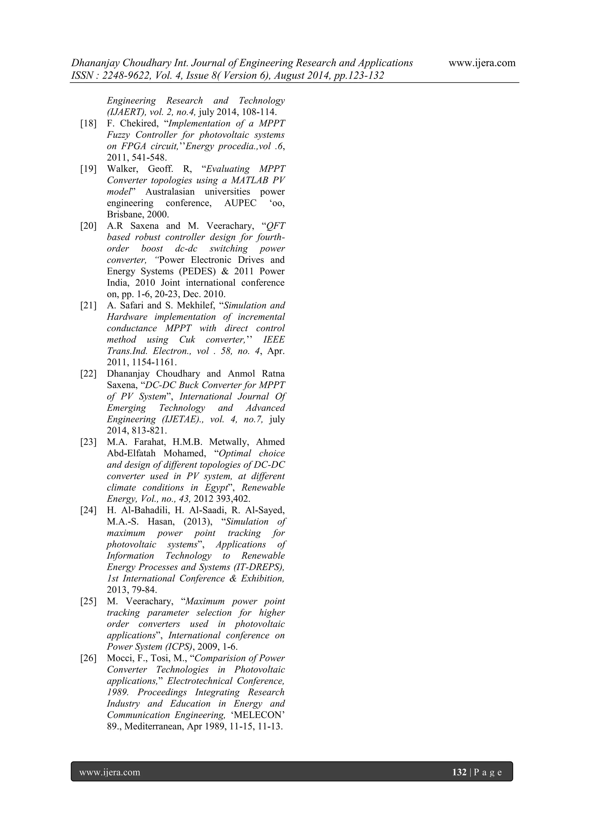 Dhananjay Choudhary Int. Journal of Engineering Research and Applications www.ijera.com 
ISSN : 2248-9622, Vol. 4, Issue 8( Version 6), August 2014, pp.123-132 
www.ijera.com 132 | P a g e 
Engineering Research and Technology (IJAERT), vol. 2, no.4, july 2014, 108-114. 
[18] F. Chekired, “Implementation of a MPPT Fuzzy Controller for photovoltaic systems on FPGA circuit,‟‟Energy procedia.,vol .6, 2011, 541-548. 
[19] Walker, Geoff. R, “Evaluating MPPT Converter topologies using a MATLAB PV model” Australasian universities power engineering conference, AUPEC „oo, Brisbane, 2000. 
[20] A.R Saxena and M. Veerachary, “QFT based robust controller design for fourth- order boost dc-dc switching power converter, “Power Electronic Drives and Energy Systems (PEDES) & 2011 Power India, 2010 Joint international conference on, pp. 1-6, 20-23, Dec. 2010. 
[21] A. Safari and S. Mekhilef, “Simulation and Hardware implementation of incremental conductance MPPT with direct control method using Cuk converter,‟‟ IEEE Trans.Ind. Electron., vol . 58, no. 4, Apr. 2011, 1154-1161. 
[22] Dhananjay Choudhary and Anmol Ratna Saxena, “DC-DC Buck Converter for MPPT of PV System”, International Journal Of Emerging Technology and Advanced Engineering (IJETAE)., vol. 4, no.7, july 2014, 813-821. 
[23] M.A. Farahat, H.M.B. Metwally, Ahmed Abd-Elfatah Mohamed, “Optimal choice and design of different topologies of DC-DC converter used in PV system, at different climate conditions in Egypt”, Renewable Energy, Vol., no., 43, 2012 393,402. 
[24] H. Al-Bahadili, H. Al-Saadi, R. Al-Sayed, M.A.-S. Hasan, (2013), “Simulation of maximum power point tracking for photovoltaic systems”, Applications of Information Technology to Renewable Energy Processes and Systems (IT-DREPS), 1st International Conference & Exhibition, 2013, 79-84. 
[25] M. Veerachary, “Maximum power point tracking parameter selection for higher order converters used in photovoltaic applications”, International conference on Power System (ICPS), 2009, 1-6. 
[26] Mocci, F., Tosi, M., “Comparision of Power Converter Technologies in Photovoltaic applications,” Electrotechnical Conference, 1989. Proceedings Integrating Research Industry and Education in Energy and Communication Engineering, „MELECON‟ 89., Mediterranean, Apr 1989, 11-15, 11-13. 