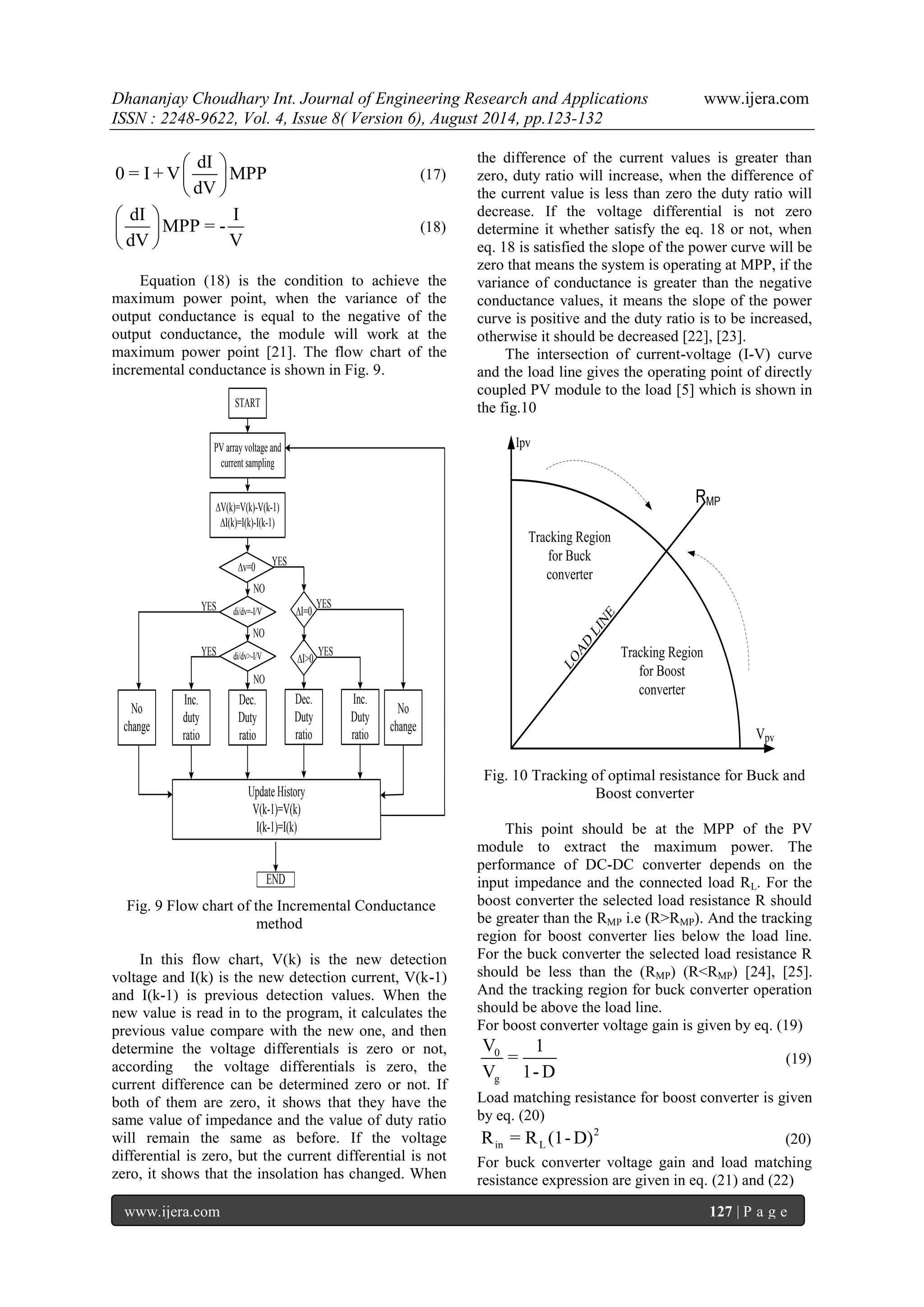 Dhananjay Choudhary Int. Journal of Engineering Research and Applications www.ijera.com 
ISSN : 2248-9622, Vol. 4, Issue 8( Version 6), August 2014, pp.123-132 
www.ijera.com 127 | P a g e 
dI 
0 = I +V MPP 
dV 
  
  
  
(17) 
dI I 
MPP = - 
dV V 
  
  
  
(18) 
Equation (18) is the condition to achieve the 
maximum power point, when the variance of the 
output conductance is equal to the negative of the 
output conductance, the module will work at the 
maximum power point [21]. The flow chart of the 
incremental conductance is shown in Fig. 9. 
START 
PV array voltage and 
current sampling 
ΔV(k)=V(k)-V(k-1) 
ΔI(k)=I(k)-I(k-1) 
Δv=0 
di/dv=-I/V 
di/dv>-I/V 
Inc. 
Duty 
ratio 
Update History 
V(k-1)=V(k) 
I(k-1)=I(k) 
END 
NO 
NO 
ΔI=0 
ΔI>0 
NO 
No 
change 
Dec. 
Duty 
ratio 
Dec. 
Duty 
ratio 
Inc. 
duty 
ratio 
No 
change 
YES 
YES 
YES 
YES 
YES 
Fig. 9 Flow chart of the Incremental Conductance 
method 
In this flow chart, V(k) is the new detection 
voltage and I(k) is the new detection current, V(k-1) 
and I(k-1) is previous detection values. When the 
new value is read in to the program, it calculates the 
previous value compare with the new one, and then 
determine the voltage differentials is zero or not, 
according the voltage differentials is zero, the 
current difference can be determined zero or not. If 
both of them are zero, it shows that they have the 
same value of impedance and the value of duty ratio 
will remain the same as before. If the voltage 
differential is zero, but the current differential is not 
zero, it shows that the insolation has changed. When 
the difference of the current values is greater than 
zero, duty ratio will increase, when the difference of 
the current value is less than zero the duty ratio will 
decrease. If the voltage differential is not zero 
determine it whether satisfy the eq. 18 or not, when 
eq. 18 is satisfied the slope of the power curve will be 
zero that means the system is operating at MPP, if the 
variance of conductance is greater than the negative 
conductance values, it means the slope of the power 
curve is positive and the duty ratio is to be increased, 
otherwise it should be decreased [22], [23]. 
The intersection of current-voltage (I-V) curve 
and the load line gives the operating point of directly 
coupled PV module to the load [5] which is shown in 
the fig.10 
Tracking Region 
for Buck 
converter 
Tracking Region 
for Boost 
converter 
RMP 
LOAD LINE 
Vpv 
Ipv 
Fig. 10 Tracking of optimal resistance for Buck and 
Boost converter 
This point should be at the MPP of the PV 
module to extract the maximum power. The 
performance of DC-DC converter depends on the 
input impedance and the connected load RL. For the 
boost converter the selected load resistance R should 
be greater than the RMP i.e (R>RMP). And the tracking 
region for boost converter lies below the load line. 
For the buck converter the selected load resistance R 
should be less than the (RMP) (R<RMP) [24], [25]. 
And the tracking region for buck converter operation 
should be above the load line. 
For boost converter voltage gain is given by eq. (19) 
0 
g 
V 1 
= 
V 1-D 
(19) 
Load matching resistance for boost converter is given 
by eq. (20) 
2 
in L R = R (1-D) (20) 
For buck converter voltage gain and load matching 
resistance expression are given in eq. (21) and (22) 
 