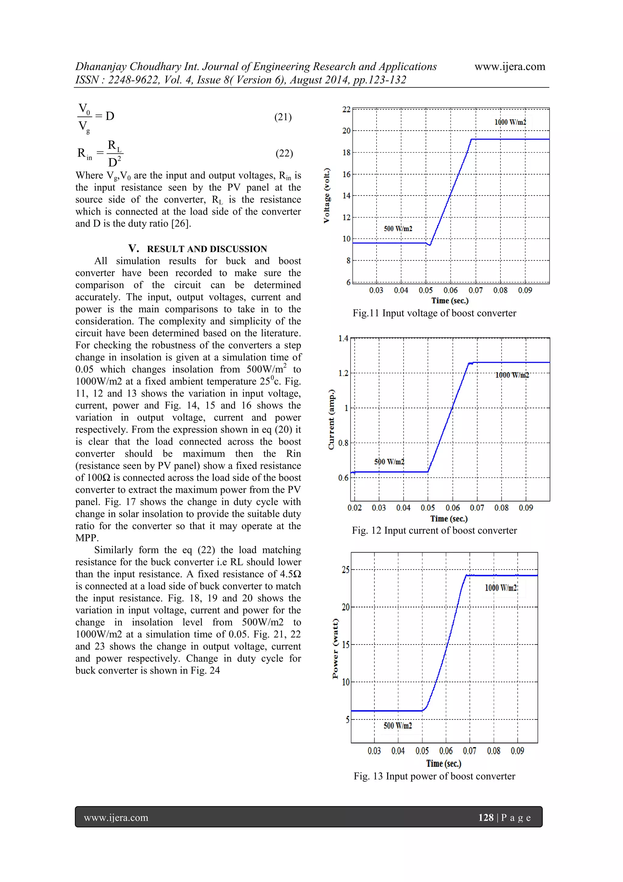 Dhananjay Choudhary Int. Journal of Engineering Research and Applications www.ijera.com 
ISSN : 2248-9622, Vol. 4, Issue 8( Version 6), August 2014, pp.123-132 
www.ijera.com 128 | P a g e 
0 
g 
V 
= D 
V 
(21) 
L 
in 2 
R 
R = 
D 
(22) 
Where Vg,V0 are the input and output voltages, Rin is 
the input resistance seen by the PV panel at the 
source side of the converter, RL is the resistance 
which is connected at the load side of the converter 
and D is the duty ratio [26]. 
V. RESULT AND DISCUSSION 
All simulation results for buck and boost 
converter have been recorded to make sure the 
comparison of the circuit can be determined 
accurately. The input, output voltages, current and 
power is the main comparisons to take in to the 
consideration. The complexity and simplicity of the 
circuit have been determined based on the literature. 
For checking the robustness of the converters a step 
change in insolation is given at a simulation time of 
0.05 which changes insolation from 500W/m2 to 
1000W/m2 at a fixed ambient temperature 250c. Fig. 
11, 12 and 13 shows the variation in input voltage, 
current, power and Fig. 14, 15 and 16 shows the 
variation in output voltage, current and power 
respectively. From the expression shown in eq (20) it 
is clear that the load connected across the boost 
converter should be maximum then the Rin 
(resistance seen by PV panel) show a fixed resistance 
of 100Ω is connected across the load side of the boost 
converter to extract the maximum power from the PV 
panel. Fig. 17 shows the change in duty cycle with 
change in solar insolation to provide the suitable duty 
ratio for the converter so that it may operate at the 
MPP. 
Similarly form the eq (22) the load matching 
resistance for the buck converter i.e RL should lower 
than the input resistance. A fixed resistance of 4.5Ω 
is connected at a load side of buck converter to match 
the input resistance. Fig. 18, 19 and 20 shows the 
variation in input voltage, current and power for the 
change in insolation level from 500W/m2 to 
1000W/m2 at a simulation time of 0.05. Fig. 21, 22 
and 23 shows the change in output voltage, current 
and power respectively. Change in duty cycle for 
buck converter is shown in Fig. 24 
Fig.11 Input voltage of boost converter 
Fig. 12 Input current of boost converter 
Fig. 13 Input power of boost converter 
 