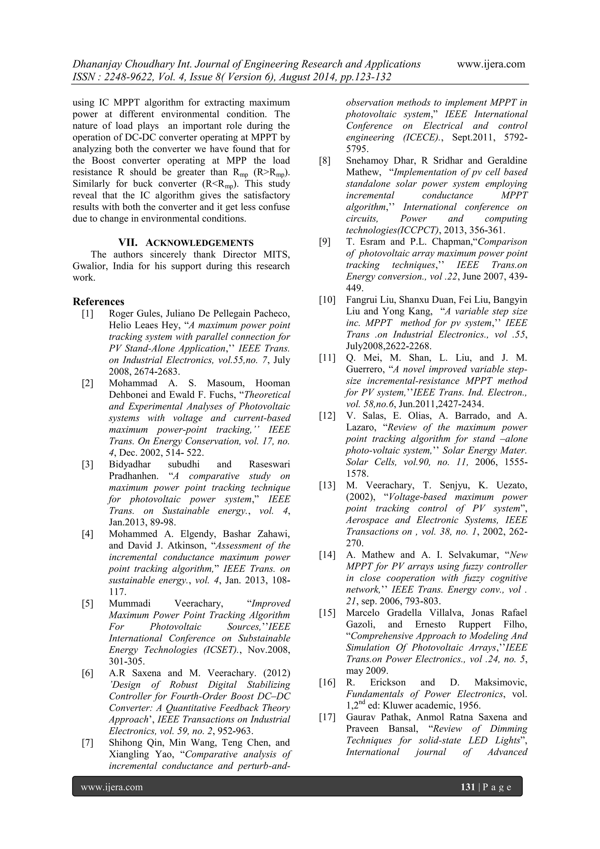 Dhananjay Choudhary Int. Journal of Engineering Research and Applications www.ijera.com 
ISSN : 2248-9622, Vol. 4, Issue 8( Version 6), August 2014, pp.123-132 
www.ijera.com 131 | P a g e 
using IC MPPT algorithm for extracting maximum power at different environmental condition. The nature of load plays an important role during the operation of DC-DC converter operating at MPPT by analyzing both the converter we have found that for the Boost converter operating at MPP the load resistance R should be greater than Rmp (R>Rmp). Similarly for buck converter (R<Rmp). This study reveal that the IC algorithm gives the satisfactory results with both the converter and it get less confuse due to change in environmental conditions. 
VII. ACKNOWLEDGEMENTS 
The authors sincerely thank Director MITS, Gwalior, India for his support during this research work. References 
[1] Roger Gules, Juliano De Pellegain Pacheco, Helio Leaes Hey, “A maximum power point tracking system with parallel connection for PV Stand-Alone Application,‟‟ IEEE Trans. on Industrial Electronics, vol.55,no. 7, July 2008, 2674-2683. 
[2] Mohammad A. S. Masoum, Hooman Dehbonei and Ewald F. Fuchs, “Theoretical and Experimental Analyses of Photovoltaic systems with voltage and current-based maximum power-point tracking,’’ IEEE Trans. On Energy Conservation, vol. 17, no. 4, Dec. 2002, 514- 522. 
[3] Bidyadhar subudhi and Raseswari Pradhanhen. “A comparative study on maximum power point tracking technique for photovoltaic power system,” IEEE Trans. on Sustainable energy., vol. 4, Jan.2013, 89-98. 
[4] Mohammed A. Elgendy, Bashar Zahawi, and David J. Atkinson, “Assessment of the incremental conductance maximum power point tracking algorithm,” IEEE Trans. on sustainable energy., vol. 4, Jan. 2013, 108- 117. 
[5] Mummadi Veerachary, “Improved Maximum Power Point Tracking Algorithm For Photovoltaic Sources,‟‟IEEE International Conference on Substainable Energy Technologies (ICSET)., Nov.2008, 301-305. 
[6] A.R Saxena and M. Veerachary. (2012) ’Design of Robust Digital Stabilizing Controller for Fourth-Order Boost DC–DC Converter: A Quantitative Feedback Theory Approach‟, IEEE Transactions on Industrial Electronics, vol. 59, no. 2, 952-963. 
[7] Shihong Qin, Min Wang, Teng Chen, and Xiangling Yao, “Comparative analysis of incremental conductance and perturb-and- 
observation methods to implement MPPT in photovoltaic system,” IEEE International Conference on Electrical and control engineering (ICECE)., Sept.2011, 5792- 5795. 
[8] Snehamoy Dhar, R Sridhar and Geraldine Mathew, “Implementation of pv cell based standalone solar power system employing incremental conductance MPPT algorithm,‟‟ International conference on circuits, Power and computing technologies(ICCPCT), 2013, 356-361. 
[9] T. Esram and P.L. Chapman,“Comparison of photovoltaic array maximum power point tracking techniques,‟‟ IEEE Trans.on Energy conversion., vol .22, June 2007, 439- 449. 
[10] Fangrui Liu, Shanxu Duan, Fei Liu, Bangyin Liu and Yong Kang, “A variable step size inc. MPPT method for pv system,‟‟ IEEE Trans .on Industrial Electronics., vol .55, July2008,2622-2268. 
[11] Q. Mei, M. Shan, L. Liu, and J. M. Guerrero, “A novel improved variable step- size incremental-resistance MPPT method for PV system,‟‟IEEE Trans. Ind. Electron., vol. 58,no.6, Jun.2011,2427-2434. 
[12] V. Salas, E. Olias, A. Barrado, and A. Lazaro, “Review of the maximum power point tracking algorithm for stand –alone photo-voltaic system,‟‟ Solar Energy Mater. Solar Cells, vol.90, no. 11, 2006, 1555- 1578. 
[13] M. Veerachary, T. Senjyu, K. Uezato, (2002), “Voltage-based maximum power point tracking control of PV system”, Aerospace and Electronic Systems, IEEE Transactions on , vol. 38, no. 1, 2002, 262- 270. 
[14] A. Mathew and A. I. Selvakumar, “New MPPT for PV arrays using fuzzy controller in close cooperation with fuzzy cognitive network,‟‟ IEEE Trans. Energy conv., vol . 21, sep. 2006, 793-803. 
[15] Marcelo Gradella Villalva, Jonas Rafael Gazoli, and Ernesto Ruppert Filho, “Comprehensive Approach to Modeling And Simulation Of Photovoltaic Arrays,‟‟IEEE Trans.on Power Electronics., vol .24, no. 5, may 2009. 
[16] R. Erickson and D. Maksimovic, Fundamentals of Power Electronics, vol. 1,2nd ed: Kluwer academic, 1956. 
[17] Gaurav Pathak, Anmol Ratna Saxena and Praveen Bansal, “Review of Dimming Techniques for solid-state LED Lights”, International journal of Advanced  