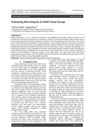 Alisha Jindal Int. Journal of Engineering Research and Applications www.ijera.com 
ISSN : 2248-9622, Vol. 4, Issue 9( Version 3), September 2014, pp.109-114 
www.ijera.com 109 | P a g e 
Enhancing Data Integrity in Multi Cloud Storage Alisha Jindal*, Gagandeep** *(Department of Computer Science, Punjabi University, Patiala) ** (Department of Computer Science, Punjabi University, Patiala) ABSTRACT Cloud computing is a way to increase the capacity or add capabilities dynamically without investing in new infrastructure, training new personnel, or licensing new software. Cloud is surrounded by many security issues like securing data and examining the utilization of cloud by the cloud computing vendors. Security is one of the major issues which reduce the growth of cloud computing. A large number of clients or data owners store their data on servers in the cloud and it is provided back to them whenever needed. The data provided should not be jeopardized. Data integrity should be taken into account so that the data is correct, consistent and accessible. For ensuring the integrity in cloud computing environment, cloud storage providers should be trusted. Dealing with single cloud providers is predicted to become less secure with customers due to risks of service availability, failure and the possibility of malicious insiders in the single cloud. This paper deals with multi cloud environments to resolve these issues. The integrity of the data in multi cloud storage has been provided with the help of trusted third party using cryptographic algorithm. 
Keywords - Cloud Computing, Data Integrity, Multi cloud, ECC algorithm 
I. INTRODUCTION 
Cloud computing is basically cost effective and on demand service offered to the clients. It is a model to access shared pool of configurable computing resources which include servers, storage, applications and also services to interaction provider. Cloud computing is computing on various resources over the network. Usage of cloud has changed the concept in the industry wherein organizations need not invest on resources; they rather rent the required resource on on-demand basis or take services from the cloud which has reduced the infrastructure costs. According to NIST, Cloud computing is a model for enabling convenient, on demand network access to a shared pool of configurable computing resources that can be rapidly provisioned and released with minimal management effort or service provider interaction. This cloud model promotes availability and is composed of five essential characteristics, three delivery models and four deployment models. Accenture defines cloud computing as the dynamic provisioning of IT capabilities (hardware, software, or services) from third parties over a network. McKinsey says that clouds are hardware-based services offering compute, network and storage capacity where: hardware management is highly abstracted from the buyer. 
The cloud model differs from traditional outsourcing in that customers do not hand over their own IT resources to be managed. The latest example of cloud computing is Web 2.0; Google, Yahoo, Microsoft, and other service providers now offer browser-based enterprise service applications (such as webmail and remote data backup). In India, companies such as Ashok Leyland, Tata Elxi, Bharti, Infosys, Asian Paints and Maruti are using cloud computing. . The cloud is basically used in three service models namely, software as a service, platform as a service and infrastructure as a service. The clouds could be private clouds, public clouds as well as hybrid clouds. Clouds have many advantages but it also brings certain challenges. Security mechanism for stored data is the major issue in clouds. The security problem concerns with the confidentiality, availability and integrity of data or information. Security may also include authentication and non- repudiation. As clients cannot physically access the data from cloud server directly and cloud provider can modify or delete data. Hence there is requirement of checking the data periodically for correction purpose. Checking of data is called data integrity so that data must be defined, exact and changed by allowable people only. 
The idea on reducing the risk for data in a cloud is the simultaneous usage of multiple clouds. Multi cloud computing creates a large number of security issues and challenges. These issues range from the required trust in the cloud provider and attacks on cloud interfaces to misusing the cloud services for attacks on other systems. Different services are accessed from the multi-cloud user. The use of multiple cloud providers for gaining security and privacy benefits is nontrivial. Various approaches for multi-cloud security differ in portioning and distribution patterns, technologies, cryptographic methods and security levels. The assessment of 
RESEARCH ARTICLE OPEN ACCESS  
