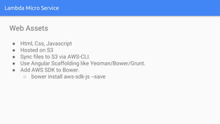 Lambda Micro Service
Web Assets
● Html, Css, Javascript
● Hosted on S3
● Sync files to S3 via AWS-CLI.
● Use Angular Scaffolding like Yeoman/Bower/Grunt.
● Add AWS SDK to Bower.
○ bower install aws-sdk-js --save
 