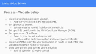 Lambda Micro Service
Process - Website Setup
● Create a web template using yeoman.
○ Add the views listed in the requirements.
● Set up your S3 Bucket.
○ bucket must be named “subdomain.domain.tld”
● Set up a SSL certificate in the AWS Certificate Manager (ACM).
● Set up Amazon CloudFront.
○ Point to your bucket and subdomain.
○ Use the custom certificate option and select your certificate.
● Create a CNAME entry for your subdomain on Route 53 and enter your
CloudFront domain name for its value.
● Build your project and sync to your S3 bucket.
○ aws s3 sync dist s3://yourbucket
 