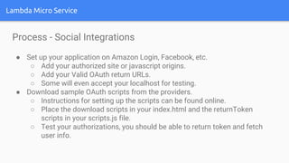 Lambda Micro Service
Process - Social Integrations
● Set up your application on Amazon Login, Facebook, etc.
○ Add your authorized site or javascript origins.
○ Add your Valid OAuth return URLs.
○ Some will even accept your localhost for testing.
● Download sample OAuth scripts from the providers.
○ Instructions for setting up the scripts can be found online.
○ Place the download scripts in your index.html and the returnToken
scripts in your scripts.js file.
○ Test your authorizations, you should be able to return token and fetch
user info.
 