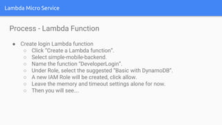 Lambda Micro Service
Process - Lambda Function
● Create login Lambda function
○ Click “Create a Lambda function”.
○ Select simple-mobile-backend.
○ Name the function “DeveloperLogin”.
○ Under Role, select the suggested “Basic with DynamoDB”.
○ A new IAM Role will be created, click allow.
○ Leave the memory and timeout settings alone for now.
○ Then you will see….
 