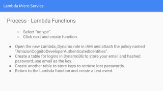 Lambda Micro Service
Process - Lambda Functions
○ Select “no vpc”.
○ Click next and create function.
● Open the new Lambda_Dynamo role in IAM and attach the policy named
“AmazonCognitoDeveloperAuthenticatedIdentities”.
● Create a table for logins in DynamoDB to store your email and hashed
password, use email as the key.
● Create another table to store keys to retrieve lost passwords.
● Return to the Lambda function and create a test event.
 