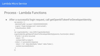 Lambda Micro Service
Process - Lambda Functions
● After a successful login request, call getOpenIdTokenForDeveloperIdentity.
var params = {
IdentityPoolId: 'us-east-1:XXXXXXXXXXXXX',
Logins: { 'login.testapp.com': event.email },
TokenDuration: 3600
};
var cognitoidentity = new AWS.CognitoIdentity();
cognitoidentity.getOpenIdTokenForDeveloperIdentity(params, function(err, data) {
if (err){ // an error occurred
token = "0";
context.fail("no token");
} else { // successful response
token = { 'id' : data.IdentityId, "token": data.Token } ;
context.succeed(token);
}
});
 