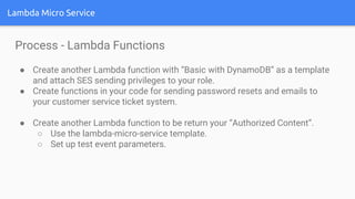 Lambda Micro Service
Process - Lambda Functions
● Create another Lambda function with “Basic with DynamoDB” as a template
and attach SES sending privileges to your role.
● Create functions in your code for sending password resets and emails to
your customer service ticket system.
● Create another Lambda function to be return your “Authorized Content”.
○ Use the lambda-micro-service template.
○ Set up test event parameters.
 