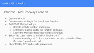Lambda Micro Service
Process - API Gateway Creation
● Create new API.
● Create resources Login, Contact, Reset, Session.
● Add POST Method to login.
○ Select Lambda function and region.
○ Enter DeveloperLogin for the function and save.
○ Leave the Message Request settings as default.
● Select the Login resource and click “Enable Cors”.
○ Leave the settings as ‘*’ if you want to access via native/localhost.
○ Or, enter ‘*.yourdomain.tld’.
● Click “Deploy API” and create a new stage.
 