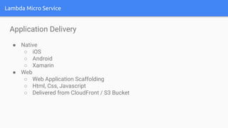 Lambda Micro Service
Application Delivery
● Native
○ iOS
○ Android
○ Xamarin
● Web
○ Web Application Scaffolding
○ Html, Css, Javascript
○ Delivered from CloudFront / S3 Bucket
 