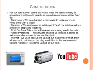 ConstructionFor our construction part of our music video we used a variety of gadgets and software to enable us to produce our music video. Such as:• Camcorder - We were handed a camcorder to make our music video along with a tripod.• Cameras - We used cameras to take photo’s off our artist as well as pictures of props and locations.• Final Cut Pro - This is the software we were using to edit the video.• Adobe Photoshop - This software enabled us to make a poster as well as an album cover for our ancillary task.• Internet - We used YouTube to upload our music video which them allowed us to put it up on the blog in addition to this we also used website “ Blogger” in order to upload all our work.
