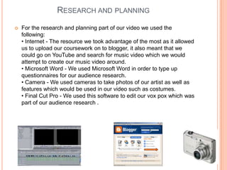 Research and planningFor the research and planning part of our video we used the following:• Internet - The resource we took advantage of the most as it allowed us to upload our coursework on to blogger, it also meant that we could go on YouTube and search for music video which we would attempt to create our music video around.• Microsoft Word - We used Microsoft Word in order to type up questionnaires for our audience research.• Camera - We used cameras to take photos of our artist as well as features which would be used in our video such as costumes.• Final Cut Pro - We used this software to edit our vox pox which was part of our audience research . 