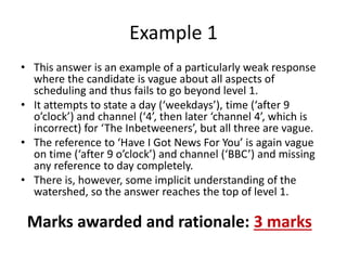 • This answer is an example of a particularly weak response
where the candidate is vague about all aspects of
scheduling and thus fails to go beyond level 1.
• It attempts to state a day (‘weekdays’), time (‘after 9
o’clock’) and channel (‘4’, then later ‘channel 4’, which is
incorrect) for ‘The Inbetweeners’, but all three are vague.
• The reference to ‘Have I Got News For You’ is again vague
on time (‘after 9 o’clock’) and channel (‘BBC’) and missing
any reference to day completely.
• There is, however, some implicit understanding of the
watershed, so the answer reaches the top of level 1.
Example 1
Marks awarded and rationale: 3 marks
 