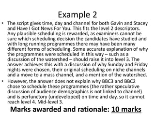 • The script gives time, day and channel for both Gavin and Stacey
and Have I Got News For You. This fits the level 2 descriptors.
Any plausible scheduling is rewarded, as examiners cannot be
sure which scheduling decision the candidates have studied and
with long running programmes there may have been many
different forms of scheduling. Some accurate explanation of why
the programmes were scheduled in this way – such as a
discussion of the watershed – should raise it into level 3. The
answer achieves this with a discussion of why Sunday and Friday
nights were chosen, their original scheduling on niche channels
and a move to a mass channel, and a mention of the watershed.
• However, the answer does not explain why BBC3 and BBC2
chose to schedule these programmes (the rather speculative
discussion of audience demographics is not linked to channel)
and is perfunctory (undeveloped) on time and day, so it cannot
reach level 4. Mid-level 3.
Example 2
Marks awarded and rationale: 10 marks
 