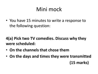 Mini mock
• You have 15 minutes to write a response to
the following question:
4(a) Pick two TV comedies. Discuss why they
were scheduled:
• On the channels that chose them
• On the days and times they were transmitted
(15 marks)
 