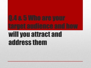 Q.4 & 5 Who are your
target audience and how
will you attract and
address them
 