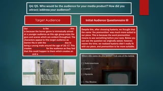 Our core audience is the 15-24 demographic, this
is because the horror genre is intrinsically aimed
at a younger audience as this age group enjoy the
gore and scares which are evident throughout. The
characters appeal to this target audience as
Darren fits in with the age demographic due to
being a young male around the age of 16/17. This
creates verisimilitude for the audience as they feel
that this could happen to them which creates an
enigma and a social currency.
Despite this, after choosing hysteria, we thought that
the name ‘the premonition’ was much more suited to
our piece. This is because the word premonition
means to see something before your eyes. Below you
can see the question we originally asked, however,
nearer the time, we realized hysteria didn’t really fit
with our piece, and premonition is far more suitable.
Target Audience Initial Audience Questionnaire III
 