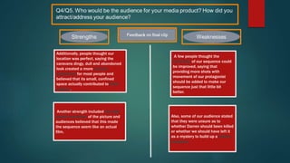 Additionally, people thought our
location was perfect, saying the
caravans dingy, dull and abandoned
look created a more visceral
experience for most people and
believed that its small, confined
space actually contributed to build
enigma.
A few people thought the
continuity of our sequence could
be improved, saying that
providing more shots with
movement of our protagonist
should be added to make our
sequence just that little bit
better.
Another strength included the high
quality resolution of the picture and
audiences believed that this made
the sequence seem like an actual
film.
Also, some of our audience stated
that they were unsure as to
whether Darren should been killed
or whether we should have left it
as a mystery to build up a further
suspense.
 