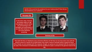 They both felt that our flashbacks were extremely effective yet felt that we may have done more with the
sound in terms of a sound mix to build tension and create a sense of eeriness which is typical of horror
films. Overall, we were pleased with this response, though, as a group we were pleased with the soundtrack
we used. This is because we deliberately used the soundtrack to pose a contrast to the general mood of the
clip.
In this short video, features
two people inside our age
demographic (15-24) whom
are commenting on the
strengths and weaknesses of
our clip after seeing our final
cut at the advanced
screening.
Vox-pop clip
Summary of Clip
 
