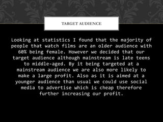 Looking at statistics I found that the majority of
people that watch films are an older audience with
60% being female. However we decided that our
target audience although mainstream is late teens
to middle-aged. By it being targeted at a
mainstream audience we are also more likely to
make a large profit. Also as it is aimed at a
younger audience than usual we could use social
media to advertise which is cheap therefore
further increasing our profit.
TARGET AUDIENCE
 