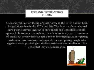 Uses and gratification theory originally arose in the 1940s but has been
changed since then in the 1970s and 80s. The theory is about why and
how people actively seek out specific media and is positivistic in it’s
approach. It assumes that audience members are not passive consumers
of media but actually have an active role in interpreting and integrating
media into their own lives. For example for our opening people who
regularly watch psychological thrillers make seek out our film as it is a
genre that they are familiar with.
USES AND GRATIFICATION
THEORY
 