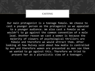 Our main protagonist is a teenage female. We choose to
cast a younger person as the protagonist so we appealed
to a younger audience. We also cast a female as we
wouldn’t to go against the common convention of a male
lead. Another reason we cast a women is because the
majority of viewers of psychological thrillers are
female and therefore we would attract them. After
looking at how Mulvey said about how media is controlled
by men and therefore women are presented as men see them
we wanted to go against this. Therefore we tried to
present her as a pluralistic view of a teenager.
CASTING
 